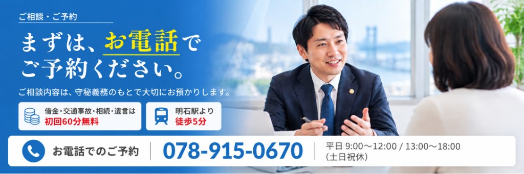 ご相談・ご予約 まずは、お電話でご予約ください。ご相談内容は、守秘義務のもとで大切にお預かりします。借金・交通事故・相続・遺言は初回60分無料。明石駅より徒歩5分。お電話でのご予約 078-915-0670 平日 9:00〜12:00 / 13:00〜18:00（土日祝休）